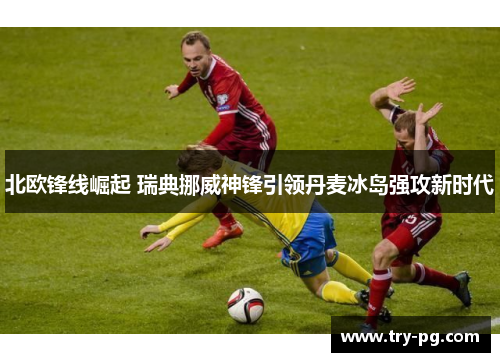 北欧锋线崛起 瑞典挪威神锋引领丹麦冰岛强攻新时代 北欧锋线崛起 瑞典挪威神锋引领丹麦冰岛强攻新时代