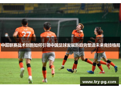 中超联赛战术创新如何引领中国足球发展新趋势塑造未来竞技格局