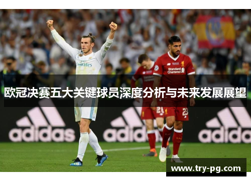 欧冠决赛五大关键球员深度分析与未来发展展望