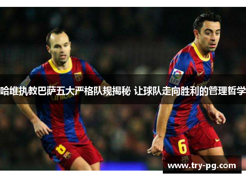 哈维执教巴萨五大严格队规揭秘 让球队走向胜利的管理哲学