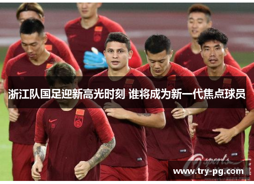 浙江队国足迎新高光时刻 谁将成为新一代焦点球员