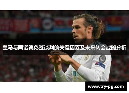 皇马与阿诺德免签谈判的关键因素及未来转会战略分析