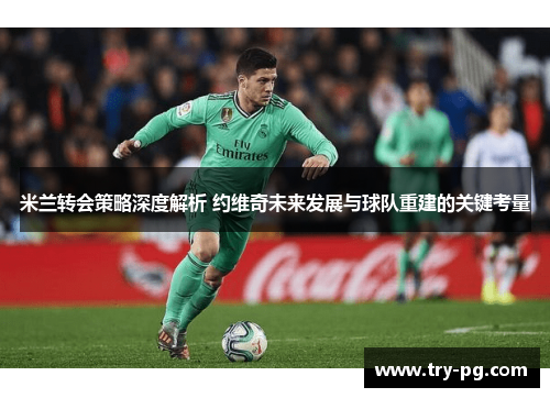 米兰转会策略深度解析 约维奇未来发展与球队重建的关键考量 米兰转会策略深度解析 约维奇未来发展与球队重建的关键考量
