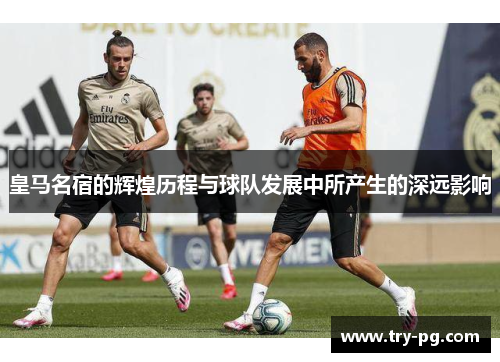 皇马名宿的辉煌历程与球队发展中所产生的深远影响