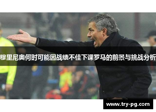 穆里尼奥何时可能因战绩不佳下课罗马的前景与挑战分析 穆里尼奥何时可能因战绩不佳下课罗马的前景与挑战分析