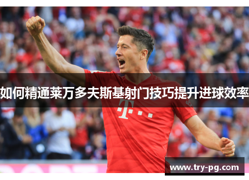 如何精通莱万多夫斯基射门技巧提升进球效率 如何精通莱万多夫斯基射门技巧提升进球效率
