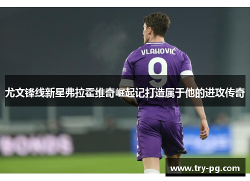 尤文锋线新星弗拉霍维奇崛起记打造属于他的进攻传奇 尤文锋线新星弗拉霍维奇崛起记打造属于他的进攻传奇