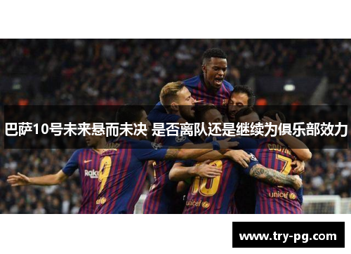 巴萨10号未来悬而未决 是否离队还是继续为俱乐部效力 巴萨10号未来悬而未决 是否离队还是继续为俱乐部效力