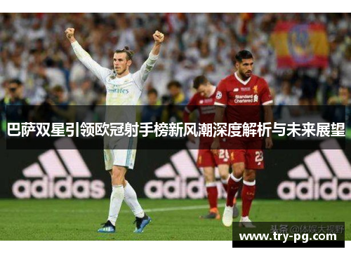 巴萨双星引领欧冠射手榜新风潮深度解析与未来展望 巴萨双星引领欧冠射手榜新风潮深度解析与未来展望