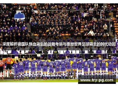 深度解析德国队换血背后的战略考量与重塑世界足球霸主的时代动因