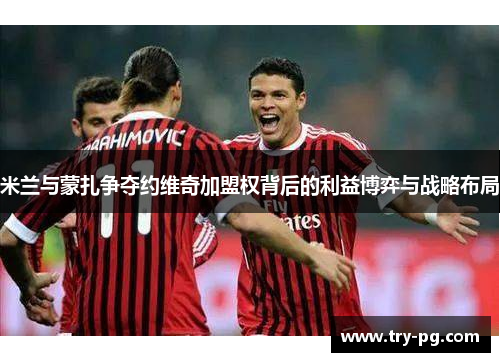 米兰与蒙扎争夺约维奇加盟权背后的利益博弈与战略布局 米兰与蒙扎争夺约维奇加盟权背后的利益博弈与战略布局