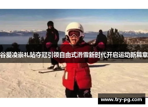 谷爱凌崇礼站夺冠引领自由式滑雪新时代开启运动新篇章