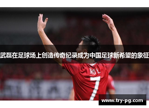 武磊在足球场上创造传奇纪录成为中国足球新希望的象征