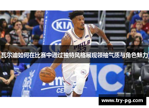 瓦尔迪如何在比赛中通过独特风格展现领袖气质与角色魅力 瓦尔迪如何在比赛中通过独特风格展现领袖气质与角色魅力