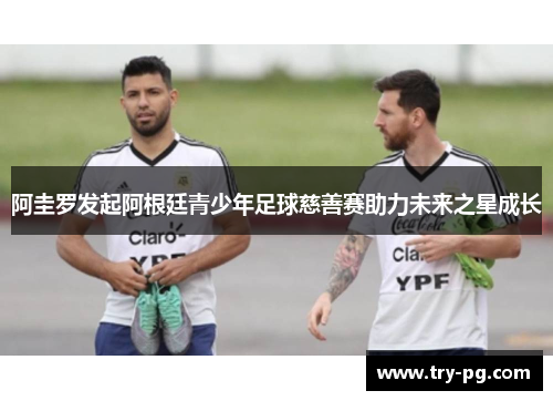 阿圭罗发起阿根廷青少年足球慈善赛助力未来之星成长 阿圭罗发起阿根廷青少年足球慈善赛助力未来之星成长