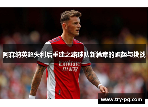 阿森纳英超失利后重建之路球队新篇章的崛起与挑战