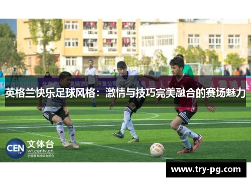 英格兰快乐足球风格:激情与技巧完美融合的赛场魅力 英格兰快乐足球风格:激情与技巧完美融合的赛场魅力