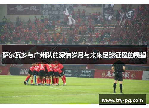 萨尔瓦多与广州队的深情岁月与未来足球征程的展望 萨尔瓦多与广州队的深情岁月与未来足球征程的展望