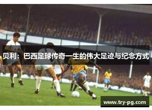 贝利：巴西足球传奇一生的伟大足迹与纪念方式