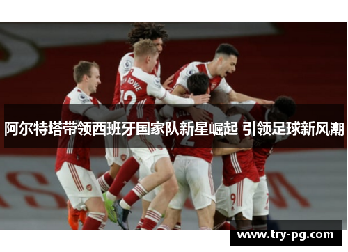 阿尔特塔带领西班牙国家队新星崛起 引领足球新风潮