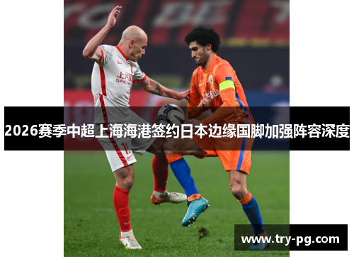 2026赛季中超上海海港签约日本边缘国脚加强阵容深度