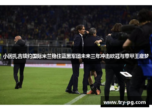 小因扎吉续约国际米兰稳住蓝黑军团未来三年冲击欧冠与意甲王座梦