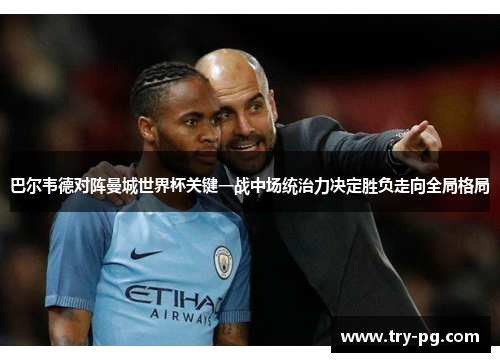 巴尔韦德对阵曼城世界杯关键一战中场统治力决定胜负走向全局格局