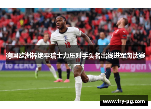 德国欧洲杯绝平瑞士力压对手头名出线进军淘汰赛