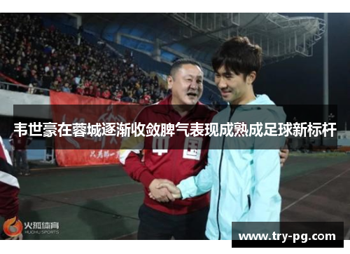 韦世豪在蓉城逐渐收敛脾气表现成熟成足球新标杆 韦世豪在蓉城逐渐收敛脾气表现成熟成足球新标杆