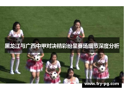 黑龙江与广西中甲对决精彩纷呈赛场细节深度分析 黑龙江与广西中甲对决精彩纷呈赛场细节深度分析